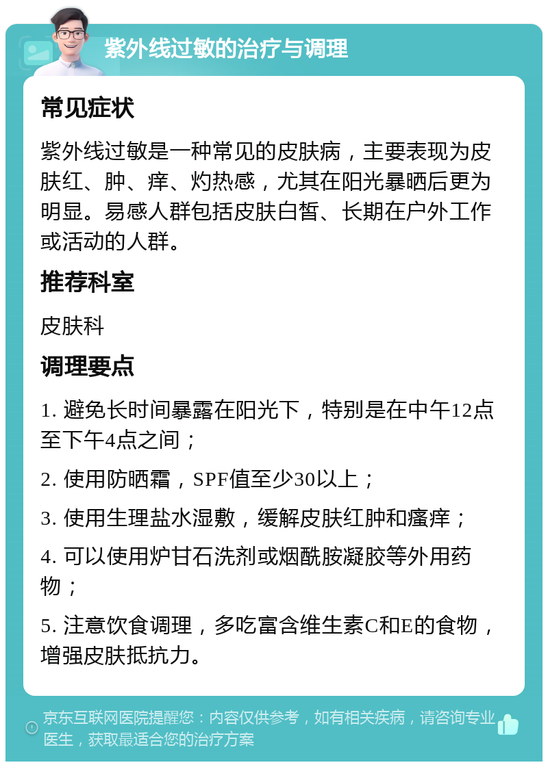 紫外线过敏的治疗与调理 常见症状 紫外线过敏是一种常见的皮肤病，主要表现为皮肤红、肿、痒、灼热感，尤其在阳光暴晒后更为明显。易感人群包括皮肤白皙、长期在户外工作或活动的人群。 推荐科室 皮肤科 调理要点 1. 避免长时间暴露在阳光下，特别是在中午12点至下午4点之间； 2. 使用防晒霜，SPF值至少30以上； 3. 使用生理盐水湿敷，缓解皮肤红肿和瘙痒； 4. 可以使用炉甘石洗剂或烟酰胺凝胶等外用药物； 5. 注意饮食调理，多吃富含维生素C和E的食物，增强皮肤抵抗力。