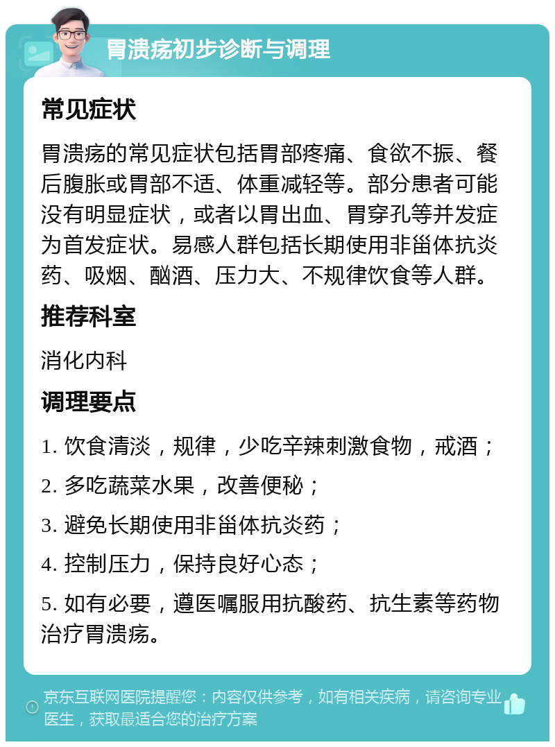 胃溃疡初步诊断与调理 常见症状 胃溃疡的常见症状包括胃部疼痛、食欲不振、餐后腹胀或胃部不适、体重减轻等。部分患者可能没有明显症状，或者以胃出血、胃穿孔等并发症为首发症状。易感人群包括长期使用非甾体抗炎药、吸烟、酗酒、压力大、不规律饮食等人群。 推荐科室 消化内科 调理要点 1. 饮食清淡，规律，少吃辛辣刺激食物，戒酒； 2. 多吃蔬菜水果，改善便秘； 3. 避免长期使用非甾体抗炎药； 4. 控制压力，保持良好心态； 5. 如有必要，遵医嘱服用抗酸药、抗生素等药物治疗胃溃疡。