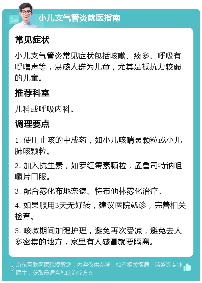 小儿支气管炎就医指南 常见症状 小儿支气管炎常见症状包括咳嗽、痰多、呼吸有呼噜声等，易感人群为儿童，尤其是抵抗力较弱的儿童。 推荐科室 儿科或呼吸内科。 调理要点 1. 使用止咳的中成药，如小儿咳喘灵颗粒或小儿肺咳颗粒。 2. 加入抗生素，如罗红霉素颗粒，孟鲁司特钠咀嚼片口服。 3. 配合雾化布地奈德、特布他林雾化治疗。 4. 如果服用3天无好转，建议医院就诊，完善相关检查。 5. 咳嗽期间加强护理，避免再次受凉，避免去人多密集的地方，家里有人感冒就要隔离。