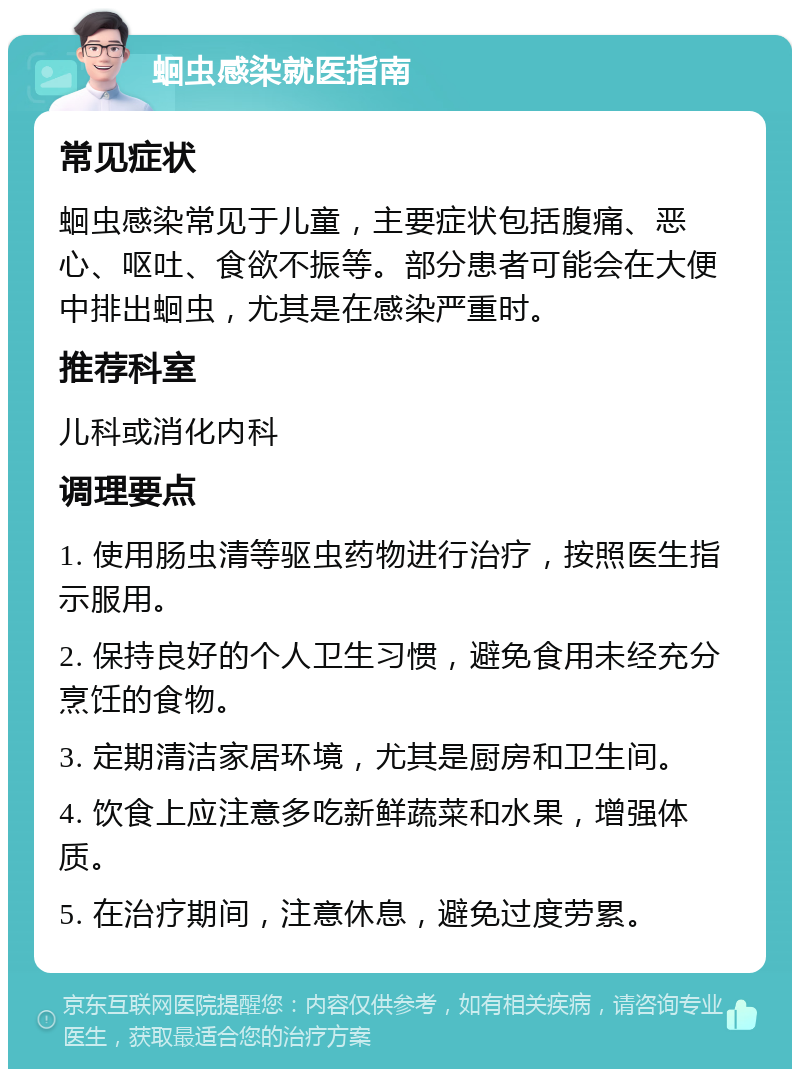 蛔虫感染就医指南 常见症状 蛔虫感染常见于儿童，主要症状包括腹痛、恶心、呕吐、食欲不振等。部分患者可能会在大便中排出蛔虫，尤其是在感染严重时。 推荐科室 儿科或消化内科 调理要点 1. 使用肠虫清等驱虫药物进行治疗，按照医生指示服用。 2. 保持良好的个人卫生习惯，避免食用未经充分烹饪的食物。 3. 定期清洁家居环境，尤其是厨房和卫生间。 4. 饮食上应注意多吃新鲜蔬菜和水果，增强体质。 5. 在治疗期间，注意休息，避免过度劳累。