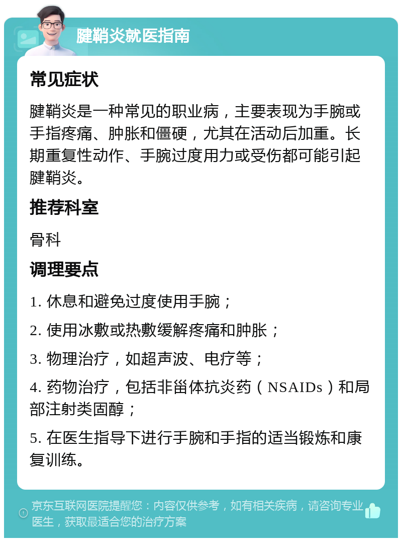 腱鞘炎就医指南 常见症状 腱鞘炎是一种常见的职业病，主要表现为手腕或手指疼痛、肿胀和僵硬，尤其在活动后加重。长期重复性动作、手腕过度用力或受伤都可能引起腱鞘炎。 推荐科室 骨科 调理要点 1. 休息和避免过度使用手腕； 2. 使用冰敷或热敷缓解疼痛和肿胀； 3. 物理治疗，如超声波、电疗等； 4. 药物治疗，包括非甾体抗炎药（NSAIDs）和局部注射类固醇； 5. 在医生指导下进行手腕和手指的适当锻炼和康复训练。