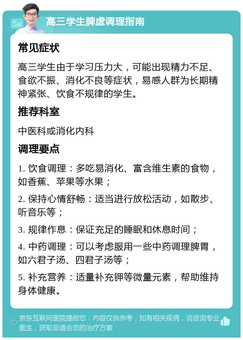 高三学生脾虚调理指南 常见症状 高三学生由于学习压力大，可能出现精力不足、食欲不振、消化不良等症状，易感人群为长期精神紧张、饮食不规律的学生。 推荐科室 中医科或消化内科 调理要点 1. 饮食调理：多吃易消化、富含维生素的食物，如香蕉、苹果等水果； 2. 保持心情舒畅：适当进行放松活动，如散步、听音乐等； 3. 规律作息：保证充足的睡眠和休息时间； 4. 中药调理：可以考虑服用一些中药调理脾胃，如六君子汤、四君子汤等； 5. 补充营养：适量补充钾等微量元素，帮助维持身体健康。