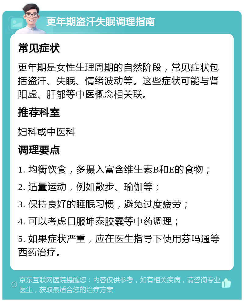 更年期盗汗失眠调理指南 常见症状 更年期是女性生理周期的自然阶段，常见症状包括盗汗、失眠、情绪波动等。这些症状可能与肾阳虚、肝郁等中医概念相关联。 推荐科室 妇科或中医科 调理要点 1. 均衡饮食，多摄入富含维生素B和E的食物； 2. 适量运动，例如散步、瑜伽等； 3. 保持良好的睡眠习惯，避免过度疲劳； 4. 可以考虑口服坤泰胶囊等中药调理； 5. 如果症状严重，应在医生指导下使用芬吗通等西药治疗。