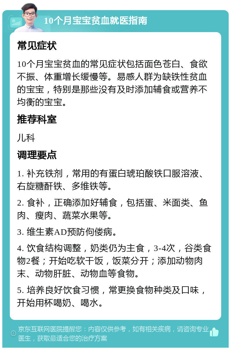 10个月宝宝贫血就医指南 常见症状 10个月宝宝贫血的常见症状包括面色苍白、食欲不振、体重增长缓慢等。易感人群为缺铁性贫血的宝宝，特别是那些没有及时添加辅食或营养不均衡的宝宝。 推荐科室 儿科 调理要点 1. 补充铁剂，常用的有蛋白琥珀酸铁口服溶液、右旋糖酐铁、多维铁等。 2. 食补，正确添加好辅食，包括蛋、米面类、鱼肉、瘦肉、蔬菜水果等。 3. 维生素AD预防佝偻病。 4. 饮食结构调整，奶类仍为主食，3-4次，谷类食物2餐；开始吃软干饭，饭菜分开；添加动物肉末、动物肝脏、动物血等食物。 5. 培养良好饮食习惯，常更换食物种类及口味，开始用杯喝奶、喝水。