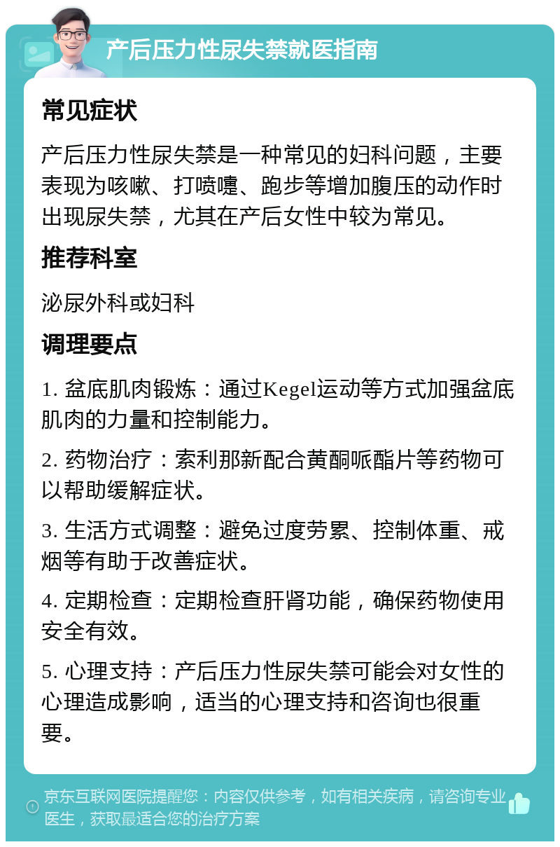 产后压力性尿失禁就医指南 常见症状 产后压力性尿失禁是一种常见的妇科问题，主要表现为咳嗽、打喷嚏、跑步等增加腹压的动作时出现尿失禁，尤其在产后女性中较为常见。 推荐科室 泌尿外科或妇科 调理要点 1. 盆底肌肉锻炼：通过Kegel运动等方式加强盆底肌肉的力量和控制能力。 2. 药物治疗：索利那新配合黄酮哌酯片等药物可以帮助缓解症状。 3. 生活方式调整：避免过度劳累、控制体重、戒烟等有助于改善症状。 4. 定期检查：定期检查肝肾功能，确保药物使用安全有效。 5. 心理支持：产后压力性尿失禁可能会对女性的心理造成影响，适当的心理支持和咨询也很重要。