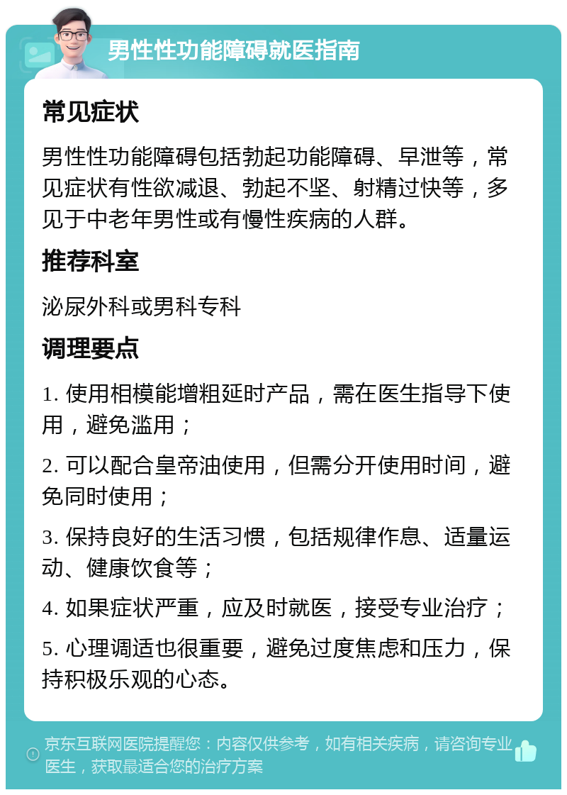 男性性功能障碍就医指南 常见症状 男性性功能障碍包括勃起功能障碍、早泄等，常见症状有性欲减退、勃起不坚、射精过快等，多见于中老年男性或有慢性疾病的人群。 推荐科室 泌尿外科或男科专科 调理要点 1. 使用相模能增粗延时产品，需在医生指导下使用，避免滥用； 2. 可以配合皇帝油使用，但需分开使用时间，避免同时使用； 3. 保持良好的生活习惯，包括规律作息、适量运动、健康饮食等； 4. 如果症状严重，应及时就医，接受专业治疗； 5. 心理调适也很重要，避免过度焦虑和压力，保持积极乐观的心态。