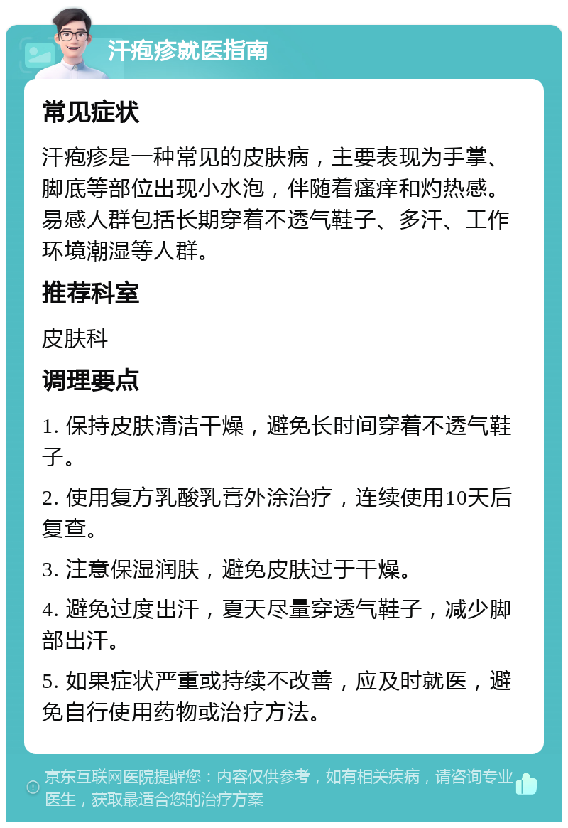 汗疱疹就医指南 常见症状 汗疱疹是一种常见的皮肤病，主要表现为手掌、脚底等部位出现小水泡，伴随着瘙痒和灼热感。易感人群包括长期穿着不透气鞋子、多汗、工作环境潮湿等人群。 推荐科室 皮肤科 调理要点 1. 保持皮肤清洁干燥，避免长时间穿着不透气鞋子。 2. 使用复方乳酸乳膏外涂治疗，连续使用10天后复查。 3. 注意保湿润肤，避免皮肤过于干燥。 4. 避免过度出汗，夏天尽量穿透气鞋子，减少脚部出汗。 5. 如果症状严重或持续不改善，应及时就医，避免自行使用药物或治疗方法。