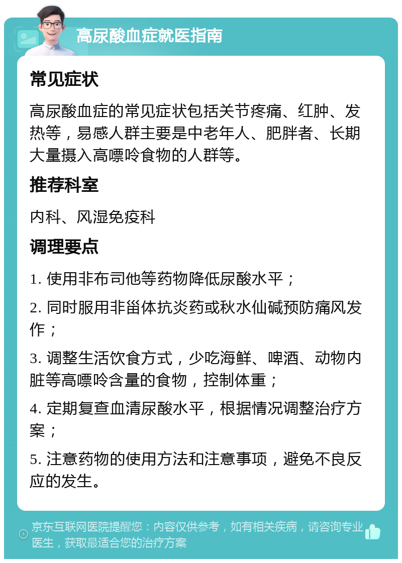 高尿酸血症就医指南 常见症状 高尿酸血症的常见症状包括关节疼痛、红肿、发热等，易感人群主要是中老年人、肥胖者、长期大量摄入高嘌呤食物的人群等。 推荐科室 内科、风湿免疫科 调理要点 1. 使用非布司他等药物降低尿酸水平； 2. 同时服用非甾体抗炎药或秋水仙碱预防痛风发作； 3. 调整生活饮食方式，少吃海鲜、啤酒、动物内脏等高嘌呤含量的食物，控制体重； 4. 定期复查血清尿酸水平，根据情况调整治疗方案； 5. 注意药物的使用方法和注意事项，避免不良反应的发生。