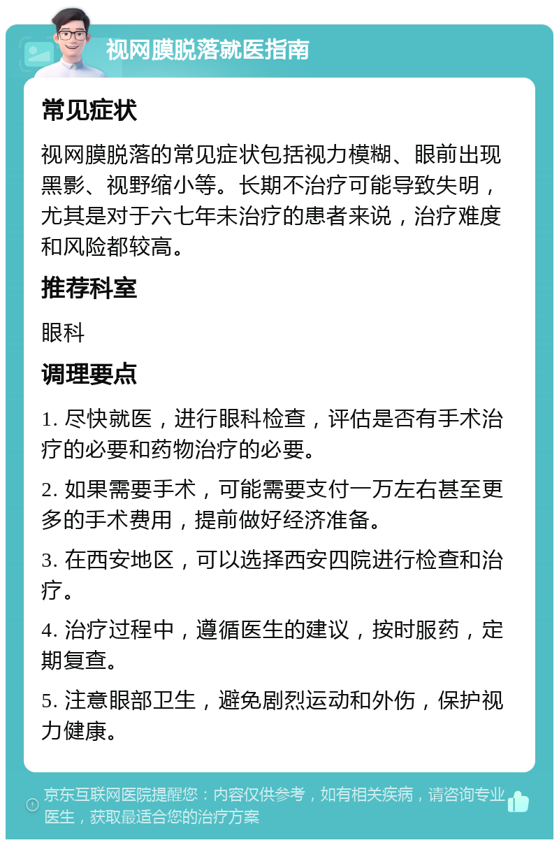 视网膜脱落就医指南 常见症状 视网膜脱落的常见症状包括视力模糊、眼前出现黑影、视野缩小等。长期不治疗可能导致失明，尤其是对于六七年未治疗的患者来说，治疗难度和风险都较高。 推荐科室 眼科 调理要点 1. 尽快就医，进行眼科检查，评估是否有手术治疗的必要和药物治疗的必要。 2. 如果需要手术，可能需要支付一万左右甚至更多的手术费用，提前做好经济准备。 3. 在西安地区，可以选择西安四院进行检查和治疗。 4. 治疗过程中，遵循医生的建议，按时服药，定期复查。 5. 注意眼部卫生，避免剧烈运动和外伤，保护视力健康。