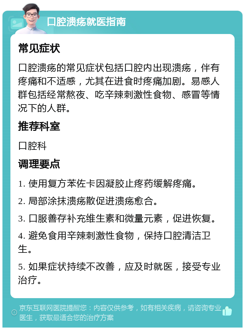 口腔溃疡就医指南 常见症状 口腔溃疡的常见症状包括口腔内出现溃疡，伴有疼痛和不适感，尤其在进食时疼痛加剧。易感人群包括经常熬夜、吃辛辣刺激性食物、感冒等情况下的人群。 推荐科室 口腔科 调理要点 1. 使用复方苯佐卡因凝胶止疼药缓解疼痛。 2. 局部涂抹溃疡散促进溃疡愈合。 3. 口服善存补充维生素和微量元素，促进恢复。 4. 避免食用辛辣刺激性食物，保持口腔清洁卫生。 5. 如果症状持续不改善，应及时就医，接受专业治疗。