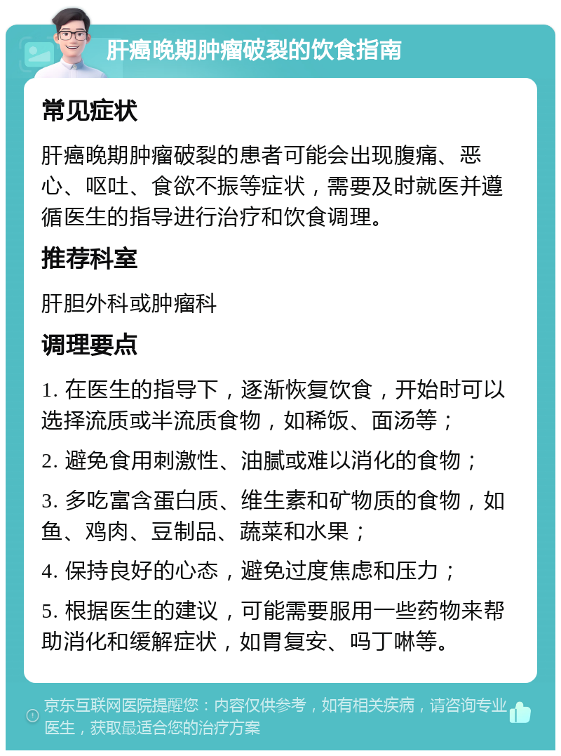 肝癌晚期肿瘤破裂的饮食指南 常见症状 肝癌晚期肿瘤破裂的患者可能会出现腹痛、恶心、呕吐、食欲不振等症状，需要及时就医并遵循医生的指导进行治疗和饮食调理。 推荐科室 肝胆外科或肿瘤科 调理要点 1. 在医生的指导下，逐渐恢复饮食，开始时可以选择流质或半流质食物，如稀饭、面汤等； 2. 避免食用刺激性、油腻或难以消化的食物； 3. 多吃富含蛋白质、维生素和矿物质的食物，如鱼、鸡肉、豆制品、蔬菜和水果； 4. 保持良好的心态，避免过度焦虑和压力； 5. 根据医生的建议，可能需要服用一些药物来帮助消化和缓解症状，如胃复安、吗丁啉等。