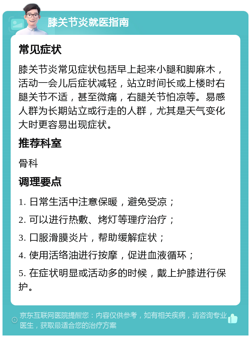 膝关节炎就医指南 常见症状 膝关节炎常见症状包括早上起来小腿和脚麻木，活动一会儿后症状减轻，站立时间长或上楼时右腿关节不适，甚至微痛，右腿关节怕凉等。易感人群为长期站立或行走的人群，尤其是天气变化大时更容易出现症状。 推荐科室 骨科 调理要点 1. 日常生活中注意保暖，避免受凉； 2. 可以进行热敷、烤灯等理疗治疗； 3. 口服滑膜炎片，帮助缓解症状； 4. 使用活络油进行按摩，促进血液循环； 5. 在症状明显或活动多的时候，戴上护膝进行保护。