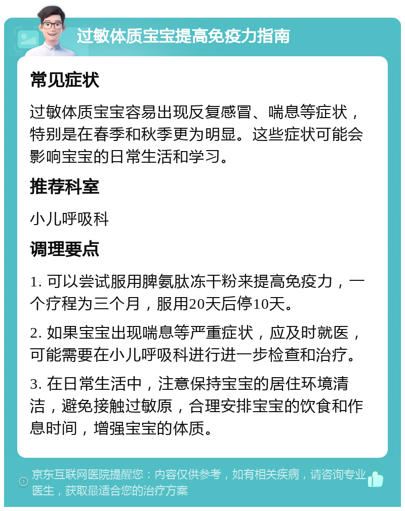 过敏体质宝宝提高免疫力指南 常见症状 过敏体质宝宝容易出现反复感冒、喘息等症状，特别是在春季和秋季更为明显。这些症状可能会影响宝宝的日常生活和学习。 推荐科室 小儿呼吸科 调理要点 1. 可以尝试服用脾氨肽冻干粉来提高免疫力，一个疗程为三个月，服用20天后停10天。 2. 如果宝宝出现喘息等严重症状，应及时就医，可能需要在小儿呼吸科进行进一步检查和治疗。 3. 在日常生活中，注意保持宝宝的居住环境清洁，避免接触过敏原，合理安排宝宝的饮食和作息时间，增强宝宝的体质。