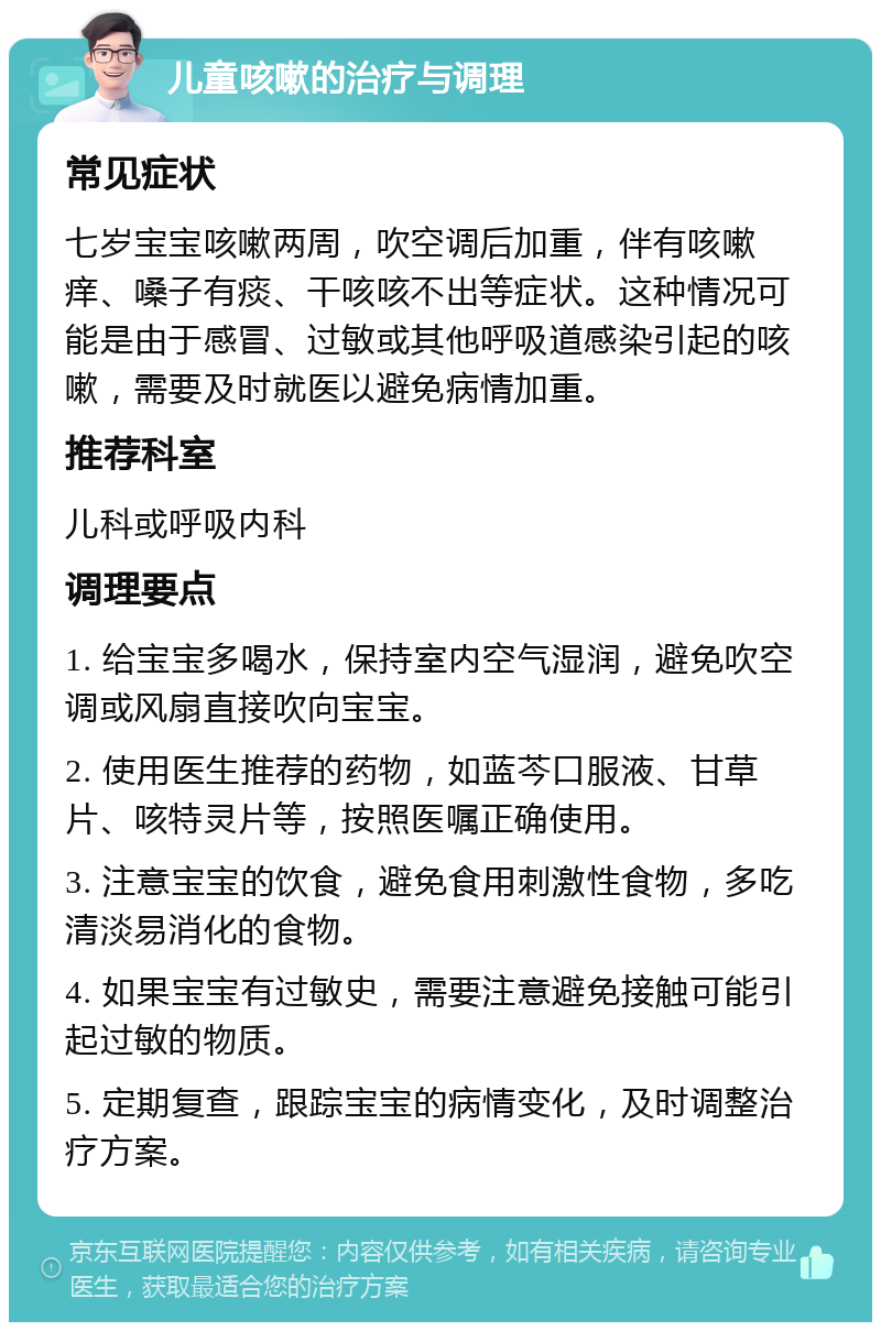 儿童咳嗽的治疗与调理 常见症状 七岁宝宝咳嗽两周，吹空调后加重，伴有咳嗽痒、嗓子有痰、干咳咳不出等症状。这种情况可能是由于感冒、过敏或其他呼吸道感染引起的咳嗽，需要及时就医以避免病情加重。 推荐科室 儿科或呼吸内科 调理要点 1. 给宝宝多喝水，保持室内空气湿润，避免吹空调或风扇直接吹向宝宝。 2. 使用医生推荐的药物，如蓝芩口服液、甘草片、咳特灵片等，按照医嘱正确使用。 3. 注意宝宝的饮食，避免食用刺激性食物，多吃清淡易消化的食物。 4. 如果宝宝有过敏史，需要注意避免接触可能引起过敏的物质。 5. 定期复查，跟踪宝宝的病情变化，及时调整治疗方案。