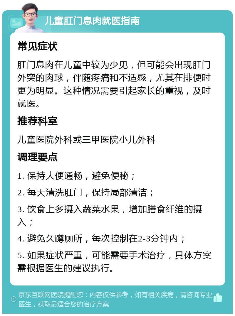 儿童肛门息肉就医指南 常见症状 肛门息肉在儿童中较为少见，但可能会出现肛门外突的肉球，伴随疼痛和不适感，尤其在排便时更为明显。这种情况需要引起家长的重视，及时就医。 推荐科室 儿童医院外科或三甲医院小儿外科 调理要点 1. 保持大便通畅，避免便秘； 2. 每天清洗肛门，保持局部清洁； 3. 饮食上多摄入蔬菜水果，增加膳食纤维的摄入； 4. 避免久蹲厕所，每次控制在2-3分钟内； 5. 如果症状严重，可能需要手术治疗，具体方案需根据医生的建议执行。