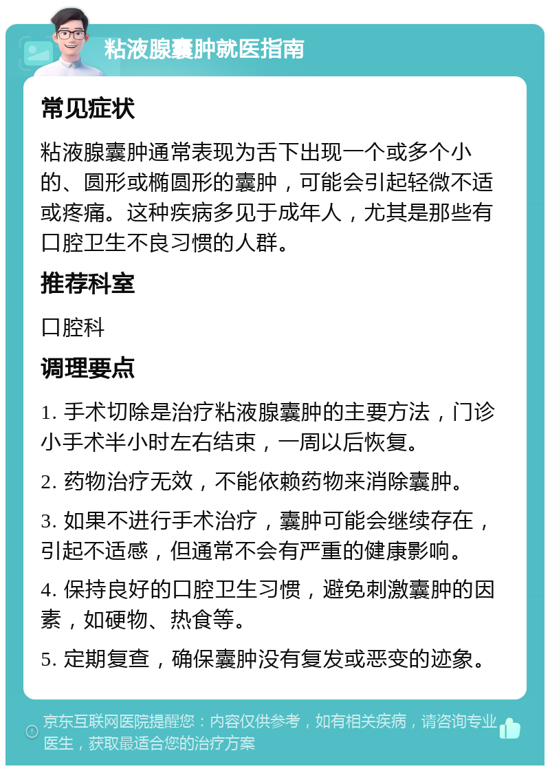 粘液腺囊肿就医指南 常见症状 粘液腺囊肿通常表现为舌下出现一个或多个小的、圆形或椭圆形的囊肿，可能会引起轻微不适或疼痛。这种疾病多见于成年人，尤其是那些有口腔卫生不良习惯的人群。 推荐科室 口腔科 调理要点 1. 手术切除是治疗粘液腺囊肿的主要方法，门诊小手术半小时左右结束，一周以后恢复。 2. 药物治疗无效，不能依赖药物来消除囊肿。 3. 如果不进行手术治疗，囊肿可能会继续存在，引起不适感，但通常不会有严重的健康影响。 4. 保持良好的口腔卫生习惯，避免刺激囊肿的因素，如硬物、热食等。 5. 定期复查，确保囊肿没有复发或恶变的迹象。