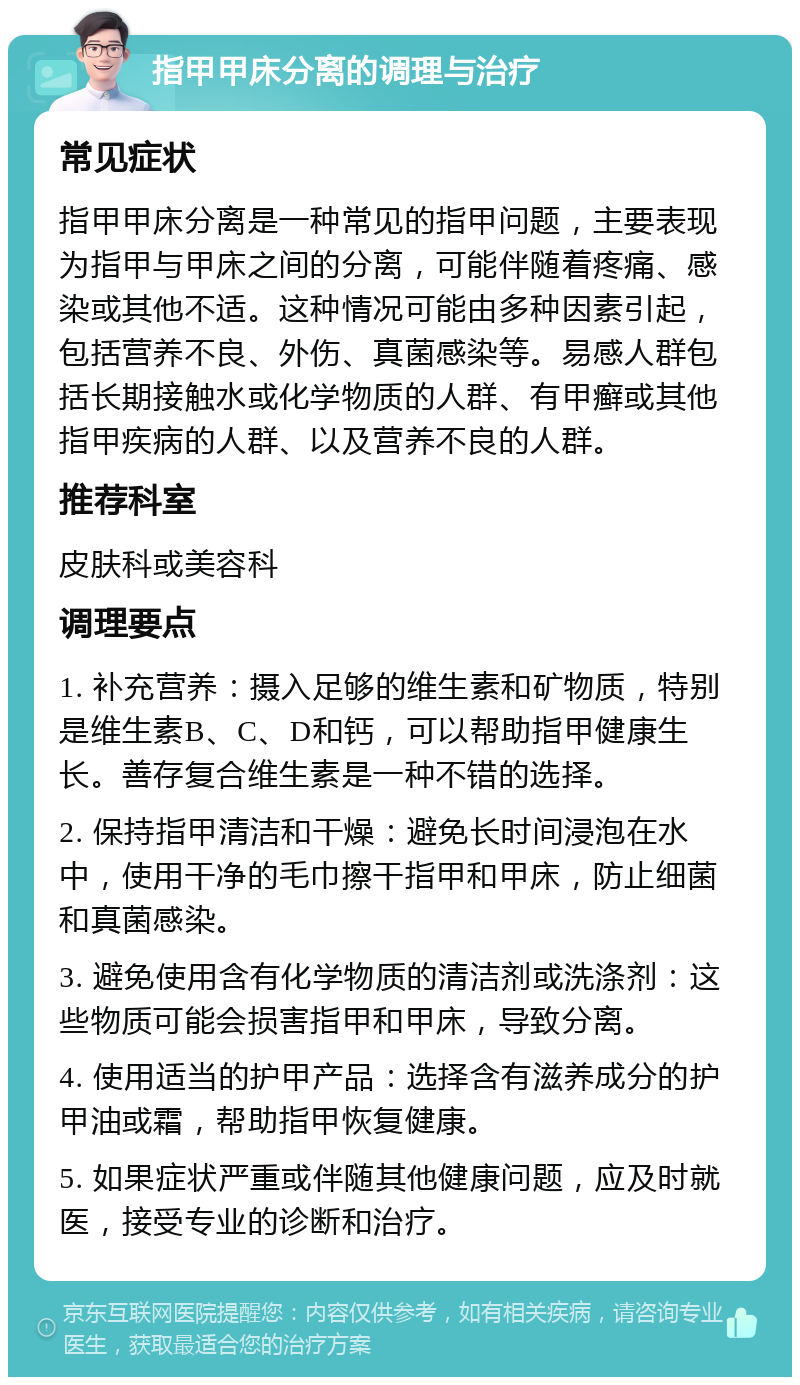 指甲甲床分离的调理与治疗 常见症状 指甲甲床分离是一种常见的指甲问题，主要表现为指甲与甲床之间的分离，可能伴随着疼痛、感染或其他不适。这种情况可能由多种因素引起，包括营养不良、外伤、真菌感染等。易感人群包括长期接触水或化学物质的人群、有甲癣或其他指甲疾病的人群、以及营养不良的人群。 推荐科室 皮肤科或美容科 调理要点 1. 补充营养：摄入足够的维生素和矿物质，特别是维生素B、C、D和钙，可以帮助指甲健康生长。善存复合维生素是一种不错的选择。 2. 保持指甲清洁和干燥：避免长时间浸泡在水中，使用干净的毛巾擦干指甲和甲床，防止细菌和真菌感染。 3. 避免使用含有化学物质的清洁剂或洗涤剂：这些物质可能会损害指甲和甲床，导致分离。 4. 使用适当的护甲产品：选择含有滋养成分的护甲油或霜，帮助指甲恢复健康。 5. 如果症状严重或伴随其他健康问题，应及时就医，接受专业的诊断和治疗。