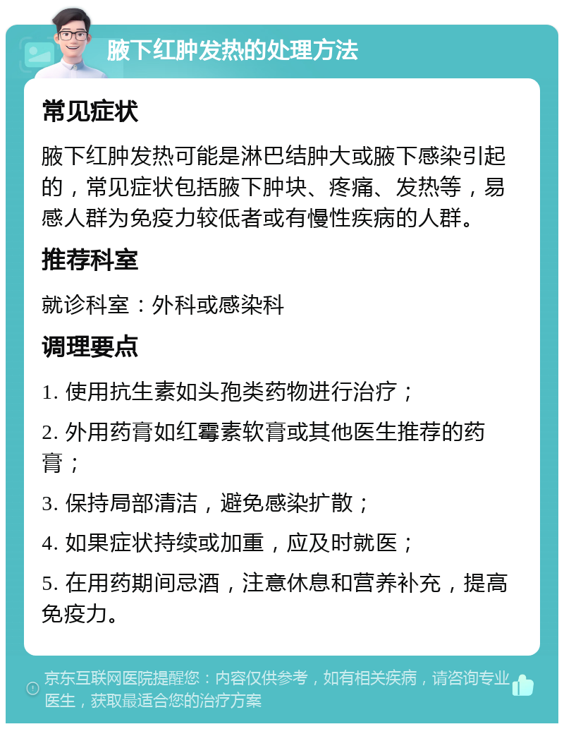 腋下红肿发热的处理方法 常见症状 腋下红肿发热可能是淋巴结肿大或腋下感染引起的，常见症状包括腋下肿块、疼痛、发热等，易感人群为免疫力较低者或有慢性疾病的人群。 推荐科室 就诊科室：外科或感染科 调理要点 1. 使用抗生素如头孢类药物进行治疗； 2. 外用药膏如红霉素软膏或其他医生推荐的药膏； 3. 保持局部清洁，避免感染扩散； 4. 如果症状持续或加重，应及时就医； 5. 在用药期间忌酒，注意休息和营养补充，提高免疫力。