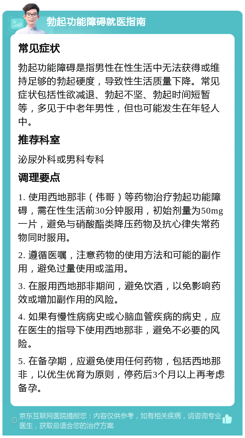 勃起功能障碍就医指南 常见症状 勃起功能障碍是指男性在性生活中无法获得或维持足够的勃起硬度，导致性生活质量下降。常见症状包括性欲减退、勃起不坚、勃起时间短暂等，多见于中老年男性，但也可能发生在年轻人中。 推荐科室 泌尿外科或男科专科 调理要点 1. 使用西地那非（伟哥）等药物治疗勃起功能障碍，需在性生活前30分钟服用，初始剂量为50mg一片，避免与硝酸酯类降压药物及抗心律失常药物同时服用。 2. 遵循医嘱，注意药物的使用方法和可能的副作用，避免过量使用或滥用。 3. 在服用西地那非期间，避免饮酒，以免影响药效或增加副作用的风险。 4. 如果有慢性病病史或心脑血管疾病的病史，应在医生的指导下使用西地那非，避免不必要的风险。 5. 在备孕期，应避免使用任何药物，包括西地那非，以优生优育为原则，停药后3个月以上再考虑备孕。