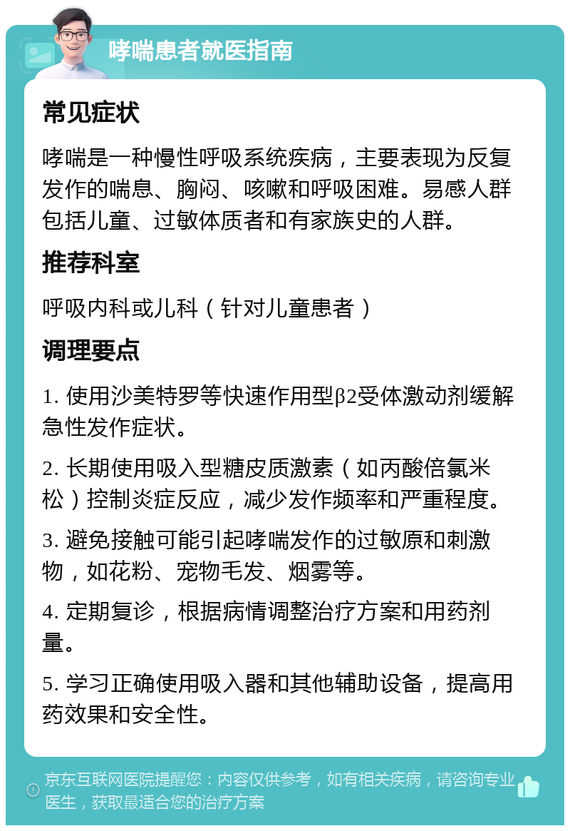 哮喘患者就医指南 常见症状 哮喘是一种慢性呼吸系统疾病，主要表现为反复发作的喘息、胸闷、咳嗽和呼吸困难。易感人群包括儿童、过敏体质者和有家族史的人群。 推荐科室 呼吸内科或儿科（针对儿童患者） 调理要点 1. 使用沙美特罗等快速作用型β2受体激动剂缓解急性发作症状。 2. 长期使用吸入型糖皮质激素（如丙酸倍氯米松）控制炎症反应，减少发作频率和严重程度。 3. 避免接触可能引起哮喘发作的过敏原和刺激物，如花粉、宠物毛发、烟雾等。 4. 定期复诊，根据病情调整治疗方案和用药剂量。 5. 学习正确使用吸入器和其他辅助设备，提高用药效果和安全性。