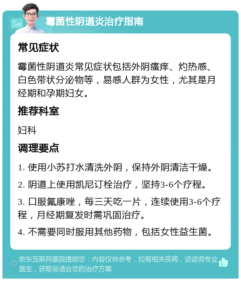 霉菌性阴道炎治疗指南 常见症状 霉菌性阴道炎常见症状包括外阴瘙痒、灼热感、白色带状分泌物等，易感人群为女性，尤其是月经期和孕期妇女。 推荐科室 妇科 调理要点 1. 使用小苏打水清洗外阴，保持外阴清洁干燥。 2. 阴道上使用凯尼订栓治疗，坚持3-6个疗程。 3. 口服氟康唑，每三天吃一片，连续使用3-6个疗程，月经期复发时需巩固治疗。 4. 不需要同时服用其他药物，包括女性益生菌。