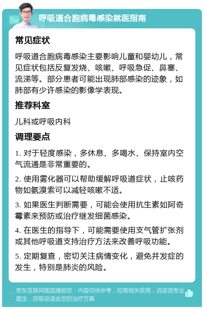 呼吸道合胞病毒感染就医指南 常见症状 呼吸道合胞病毒感染主要影响儿童和婴幼儿，常见症状包括反复发烧、咳嗽、呼吸急促、鼻塞、流涕等。部分患者可能出现肺部感染的迹象，如肺部有少许感染的影像学表现。 推荐科室 儿科或呼吸内科 调理要点 1. 对于轻度感染，多休息、多喝水、保持室内空气流通是非常重要的。 2. 使用雾化器可以帮助缓解呼吸道症状，止咳药物如氨溴索可以减轻咳嗽不适。 3. 如果医生判断需要，可能会使用抗生素如阿奇霉素来预防或治疗继发细菌感染。 4. 在医生的指导下，可能需要使用支气管扩张剂或其他呼吸道支持治疗方法来改善呼吸功能。 5. 定期复查，密切关注病情变化，避免并发症的发生，特别是肺炎的风险。