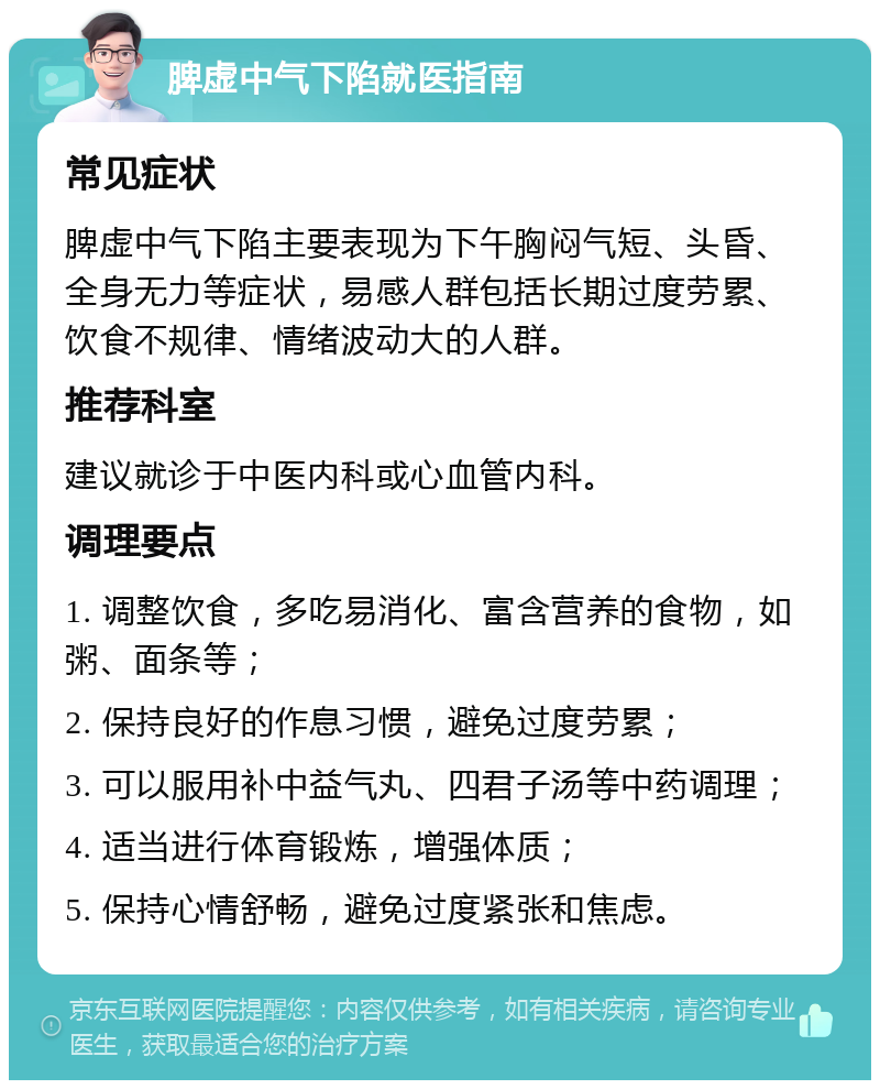 脾虚中气下陷就医指南 常见症状 脾虚中气下陷主要表现为下午胸闷气短、头昏、全身无力等症状，易感人群包括长期过度劳累、饮食不规律、情绪波动大的人群。 推荐科室 建议就诊于中医内科或心血管内科。 调理要点 1. 调整饮食，多吃易消化、富含营养的食物，如粥、面条等； 2. 保持良好的作息习惯，避免过度劳累； 3. 可以服用补中益气丸、四君子汤等中药调理； 4. 适当进行体育锻炼，增强体质； 5. 保持心情舒畅，避免过度紧张和焦虑。