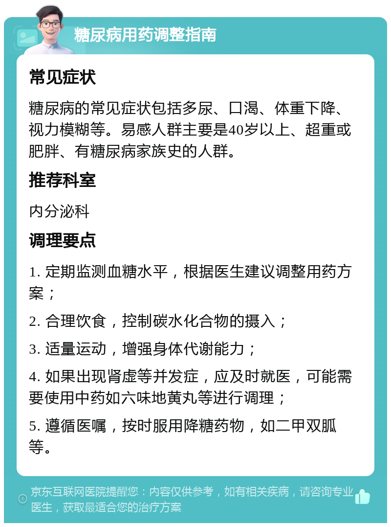 糖尿病用药调整指南 常见症状 糖尿病的常见症状包括多尿、口渴、体重下降、视力模糊等。易感人群主要是40岁以上、超重或肥胖、有糖尿病家族史的人群。 推荐科室 内分泌科 调理要点 1. 定期监测血糖水平，根据医生建议调整用药方案； 2. 合理饮食，控制碳水化合物的摄入； 3. 适量运动，增强身体代谢能力； 4. 如果出现肾虚等并发症，应及时就医，可能需要使用中药如六味地黄丸等进行调理； 5. 遵循医嘱，按时服用降糖药物，如二甲双胍等。