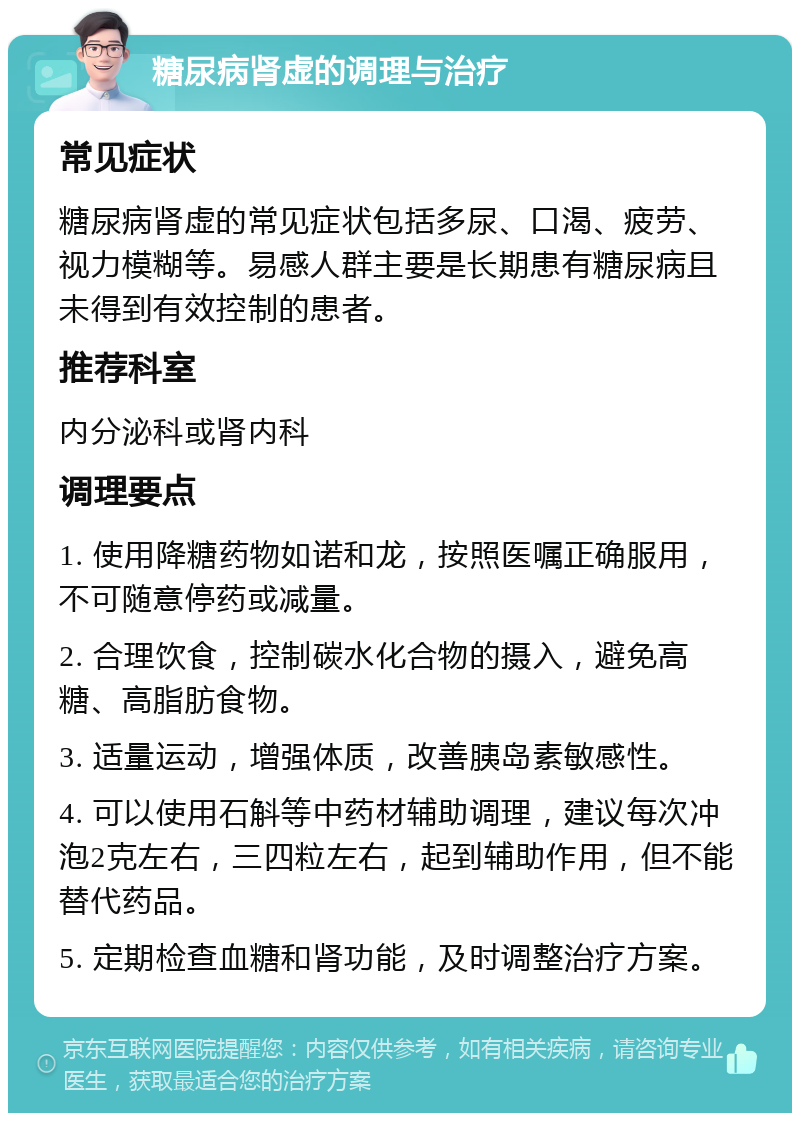 糖尿病肾虚的调理与治疗 常见症状 糖尿病肾虚的常见症状包括多尿、口渴、疲劳、视力模糊等。易感人群主要是长期患有糖尿病且未得到有效控制的患者。 推荐科室 内分泌科或肾内科 调理要点 1. 使用降糖药物如诺和龙，按照医嘱正确服用，不可随意停药或减量。 2. 合理饮食，控制碳水化合物的摄入，避免高糖、高脂肪食物。 3. 适量运动，增强体质，改善胰岛素敏感性。 4. 可以使用石斛等中药材辅助调理，建议每次冲泡2克左右，三四粒左右，起到辅助作用，但不能替代药品。 5. 定期检查血糖和肾功能，及时调整治疗方案。