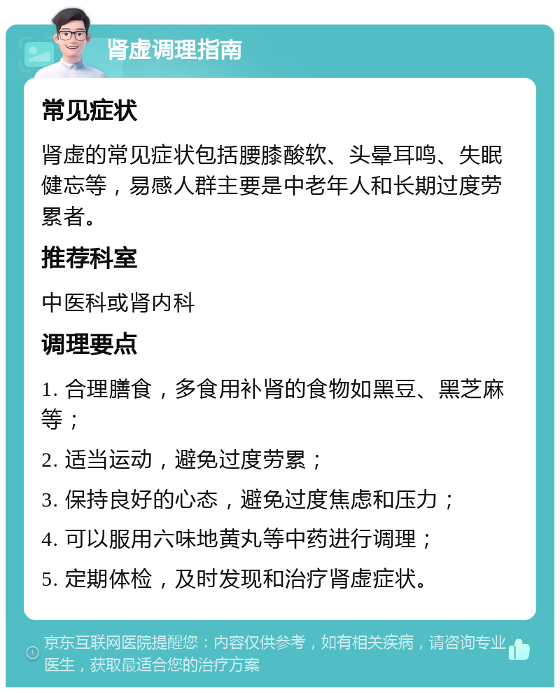 肾虚调理指南 常见症状 肾虚的常见症状包括腰膝酸软、头晕耳鸣、失眠健忘等，易感人群主要是中老年人和长期过度劳累者。 推荐科室 中医科或肾内科 调理要点 1. 合理膳食，多食用补肾的食物如黑豆、黑芝麻等； 2. 适当运动，避免过度劳累； 3. 保持良好的心态，避免过度焦虑和压力； 4. 可以服用六味地黄丸等中药进行调理； 5. 定期体检，及时发现和治疗肾虚症状。