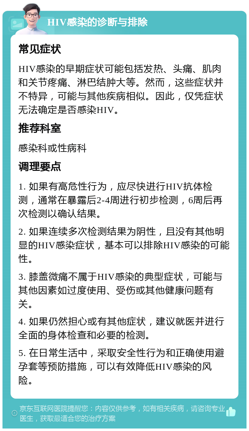 HIV感染的诊断与排除 常见症状 HIV感染的早期症状可能包括发热、头痛、肌肉和关节疼痛、淋巴结肿大等。然而，这些症状并不特异，可能与其他疾病相似。因此，仅凭症状无法确定是否感染HIV。 推荐科室 感染科或性病科 调理要点 1. 如果有高危性行为，应尽快进行HIV抗体检测，通常在暴露后2-4周进行初步检测，6周后再次检测以确认结果。 2. 如果连续多次检测结果为阴性，且没有其他明显的HIV感染症状，基本可以排除HIV感染的可能性。 3. 膝盖微痛不属于HIV感染的典型症状，可能与其他因素如过度使用、受伤或其他健康问题有关。 4. 如果仍然担心或有其他症状，建议就医并进行全面的身体检查和必要的检测。 5. 在日常生活中，采取安全性行为和正确使用避孕套等预防措施，可以有效降低HIV感染的风险。