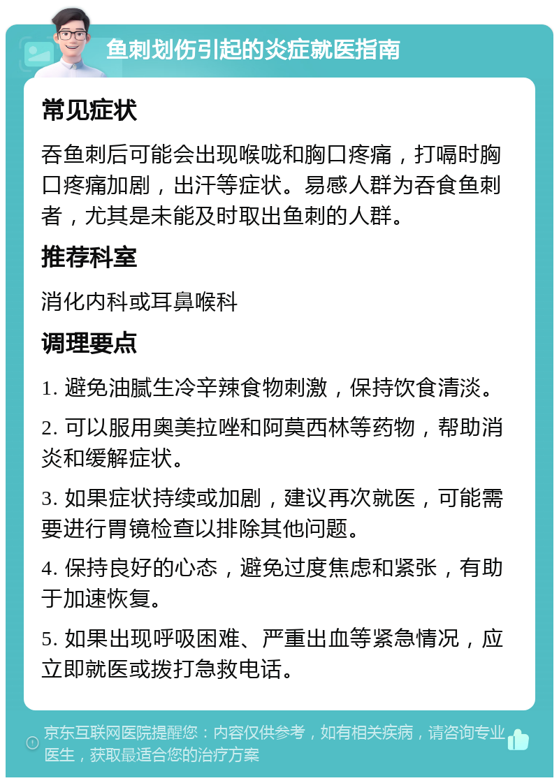 鱼刺划伤引起的炎症就医指南 常见症状 吞鱼刺后可能会出现喉咙和胸口疼痛，打嗝时胸口疼痛加剧，出汗等症状。易感人群为吞食鱼刺者，尤其是未能及时取出鱼刺的人群。 推荐科室 消化内科或耳鼻喉科 调理要点 1. 避免油腻生冷辛辣食物刺激，保持饮食清淡。 2. 可以服用奥美拉唑和阿莫西林等药物，帮助消炎和缓解症状。 3. 如果症状持续或加剧，建议再次就医，可能需要进行胃镜检查以排除其他问题。 4. 保持良好的心态，避免过度焦虑和紧张，有助于加速恢复。 5. 如果出现呼吸困难、严重出血等紧急情况，应立即就医或拨打急救电话。