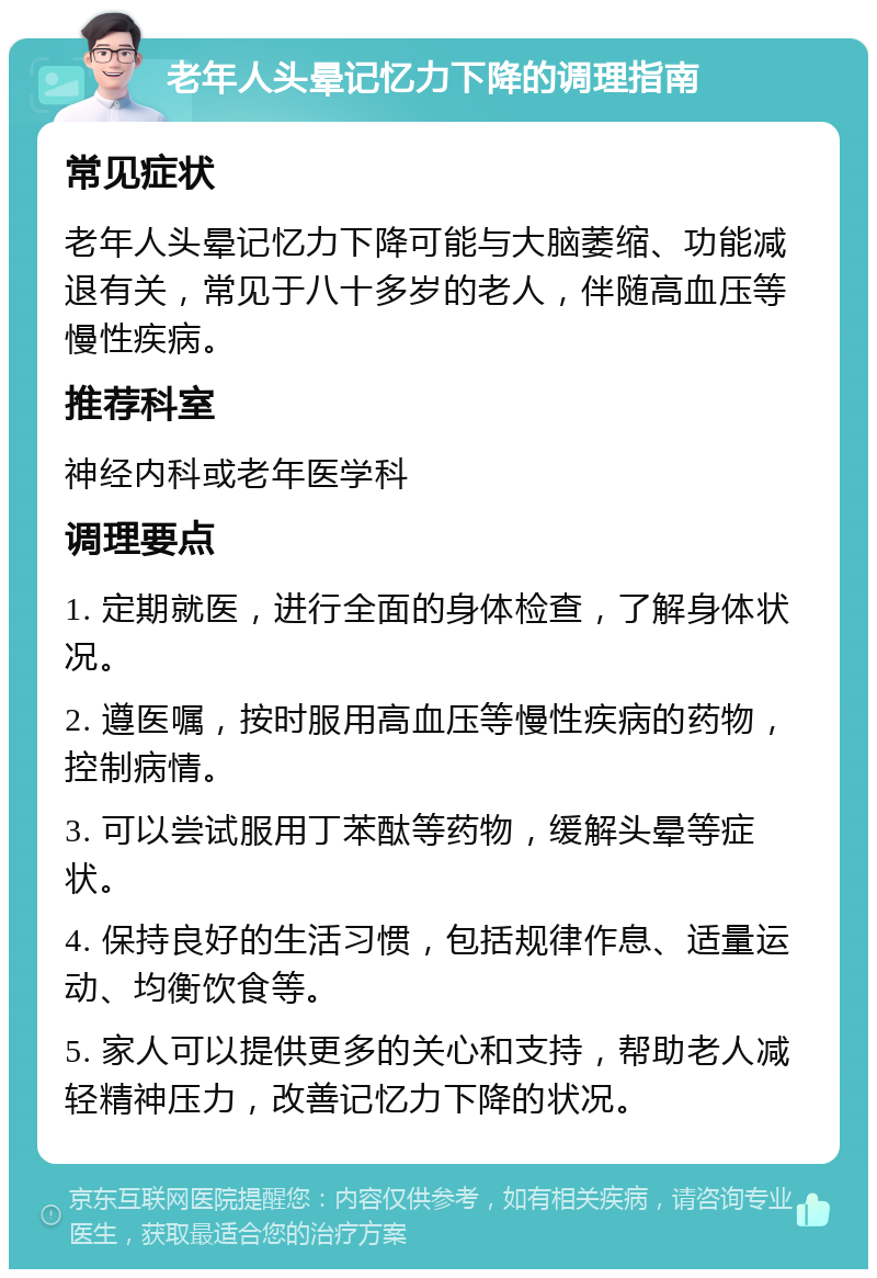 老年人头晕记忆力下降的调理指南 常见症状 老年人头晕记忆力下降可能与大脑萎缩、功能减退有关，常见于八十多岁的老人，伴随高血压等慢性疾病。 推荐科室 神经内科或老年医学科 调理要点 1. 定期就医，进行全面的身体检查，了解身体状况。 2. 遵医嘱，按时服用高血压等慢性疾病的药物，控制病情。 3. 可以尝试服用丁苯酞等药物，缓解头晕等症状。 4. 保持良好的生活习惯，包括规律作息、适量运动、均衡饮食等。 5. 家人可以提供更多的关心和支持，帮助老人减轻精神压力，改善记忆力下降的状况。