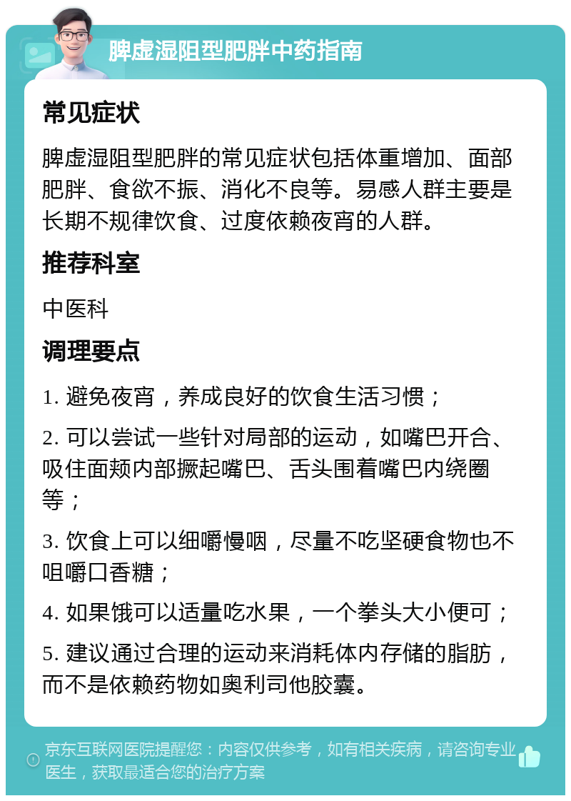 脾虚湿阻型肥胖中药指南 常见症状 脾虚湿阻型肥胖的常见症状包括体重增加、面部肥胖、食欲不振、消化不良等。易感人群主要是长期不规律饮食、过度依赖夜宵的人群。 推荐科室 中医科 调理要点 1. 避免夜宵，养成良好的饮食生活习惯； 2. 可以尝试一些针对局部的运动，如嘴巴开合、吸住面颊内部撅起嘴巴、舌头围着嘴巴内绕圈等； 3. 饮食上可以细嚼慢咽，尽量不吃坚硬食物也不咀嚼口香糖； 4. 如果饿可以适量吃水果，一个拳头大小便可； 5. 建议通过合理的运动来消耗体内存储的脂肪，而不是依赖药物如奥利司他胶囊。