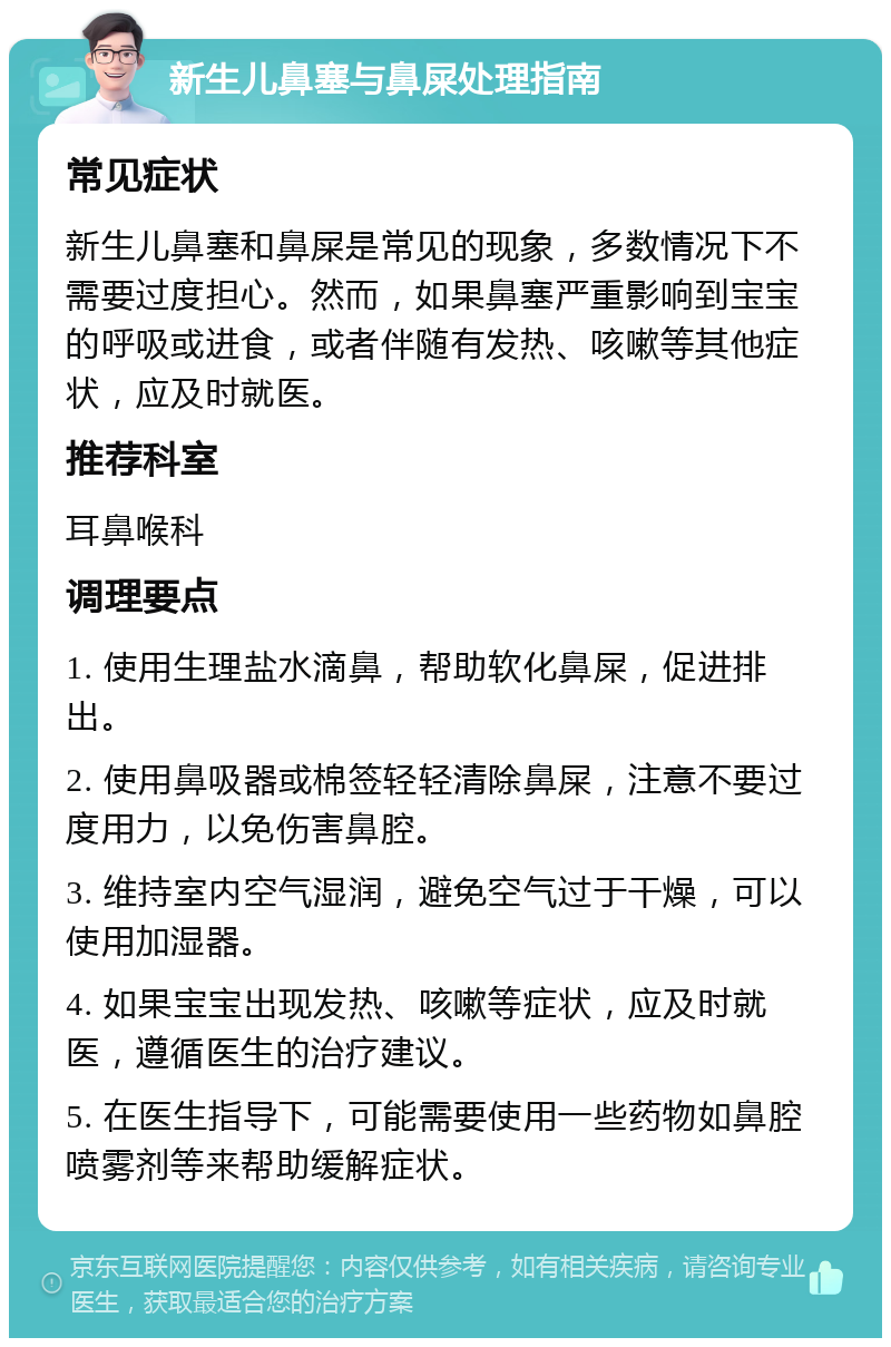 新生儿鼻塞与鼻屎处理指南 常见症状 新生儿鼻塞和鼻屎是常见的现象，多数情况下不需要过度担心。然而，如果鼻塞严重影响到宝宝的呼吸或进食，或者伴随有发热、咳嗽等其他症状，应及时就医。 推荐科室 耳鼻喉科 调理要点 1. 使用生理盐水滴鼻，帮助软化鼻屎，促进排出。 2. 使用鼻吸器或棉签轻轻清除鼻屎，注意不要过度用力，以免伤害鼻腔。 3. 维持室内空气湿润，避免空气过于干燥，可以使用加湿器。 4. 如果宝宝出现发热、咳嗽等症状，应及时就医，遵循医生的治疗建议。 5. 在医生指导下，可能需要使用一些药物如鼻腔喷雾剂等来帮助缓解症状。