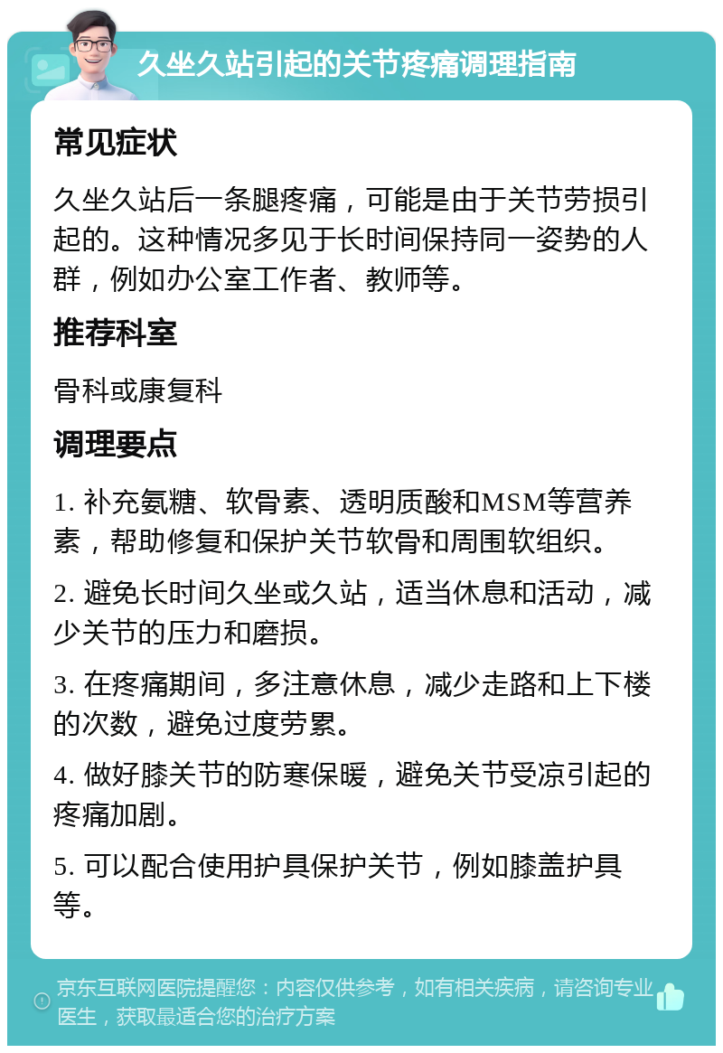 久坐久站引起的关节疼痛调理指南 常见症状 久坐久站后一条腿疼痛，可能是由于关节劳损引起的。这种情况多见于长时间保持同一姿势的人群，例如办公室工作者、教师等。 推荐科室 骨科或康复科 调理要点 1. 补充氨糖、软骨素、透明质酸和MSM等营养素，帮助修复和保护关节软骨和周围软组织。 2. 避免长时间久坐或久站，适当休息和活动，减少关节的压力和磨损。 3. 在疼痛期间，多注意休息，减少走路和上下楼的次数，避免过度劳累。 4. 做好膝关节的防寒保暖，避免关节受凉引起的疼痛加剧。 5. 可以配合使用护具保护关节，例如膝盖护具等。