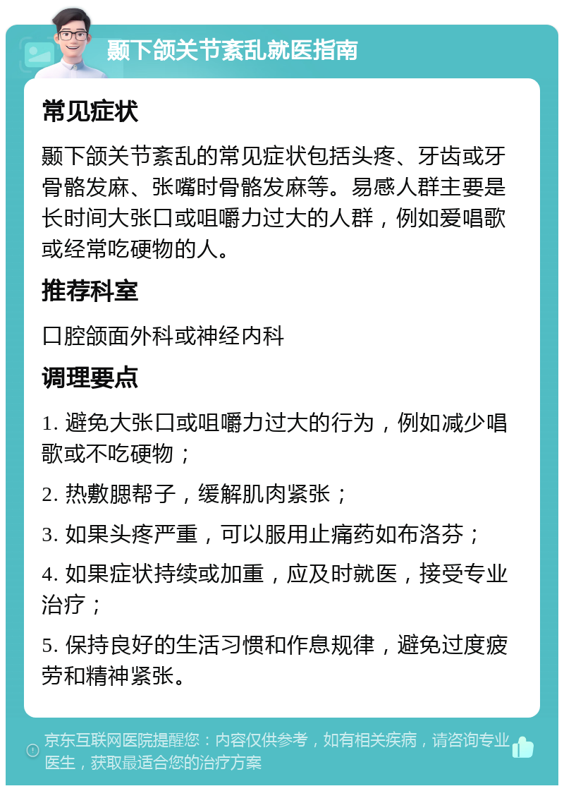 颞下颌关节紊乱就医指南 常见症状 颞下颌关节紊乱的常见症状包括头疼、牙齿或牙骨骼发麻、张嘴时骨骼发麻等。易感人群主要是长时间大张口或咀嚼力过大的人群，例如爱唱歌或经常吃硬物的人。 推荐科室 口腔颌面外科或神经内科 调理要点 1. 避免大张口或咀嚼力过大的行为，例如减少唱歌或不吃硬物； 2. 热敷腮帮子，缓解肌肉紧张； 3. 如果头疼严重，可以服用止痛药如布洛芬； 4. 如果症状持续或加重，应及时就医，接受专业治疗； 5. 保持良好的生活习惯和作息规律，避免过度疲劳和精神紧张。