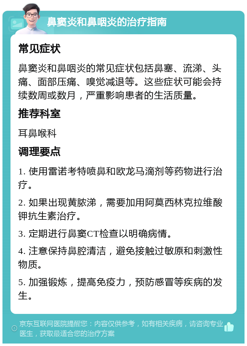 鼻窦炎和鼻咽炎的治疗指南 常见症状 鼻窦炎和鼻咽炎的常见症状包括鼻塞、流涕、头痛、面部压痛、嗅觉减退等。这些症状可能会持续数周或数月，严重影响患者的生活质量。 推荐科室 耳鼻喉科 调理要点 1. 使用雷诺考特喷鼻和欧龙马滴剂等药物进行治疗。 2. 如果出现黄脓涕，需要加用阿莫西林克拉维酸钾抗生素治疗。 3. 定期进行鼻窦CT检查以明确病情。 4. 注意保持鼻腔清洁，避免接触过敏原和刺激性物质。 5. 加强锻炼，提高免疫力，预防感冒等疾病的发生。