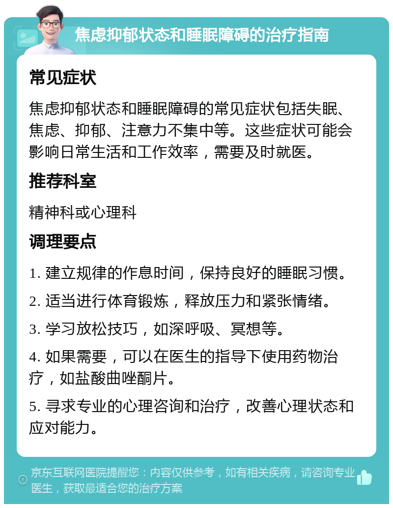 焦虑抑郁状态和睡眠障碍的治疗指南 常见症状 焦虑抑郁状态和睡眠障碍的常见症状包括失眠、焦虑、抑郁、注意力不集中等。这些症状可能会影响日常生活和工作效率，需要及时就医。 推荐科室 精神科或心理科 调理要点 1. 建立规律的作息时间，保持良好的睡眠习惯。 2. 适当进行体育锻炼，释放压力和紧张情绪。 3. 学习放松技巧，如深呼吸、冥想等。 4. 如果需要，可以在医生的指导下使用药物治疗，如盐酸曲唑酮片。 5. 寻求专业的心理咨询和治疗，改善心理状态和应对能力。