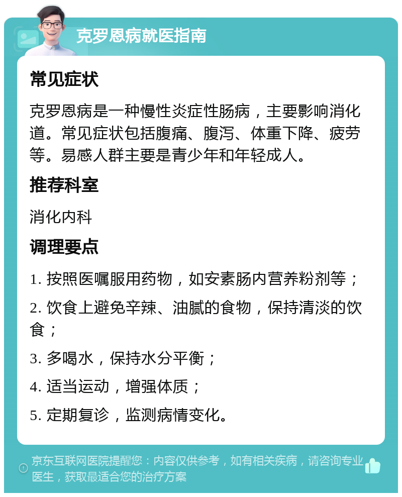 克罗恩病就医指南 常见症状 克罗恩病是一种慢性炎症性肠病，主要影响消化道。常见症状包括腹痛、腹泻、体重下降、疲劳等。易感人群主要是青少年和年轻成人。 推荐科室 消化内科 调理要点 1. 按照医嘱服用药物，如安素肠内营养粉剂等； 2. 饮食上避免辛辣、油腻的食物，保持清淡的饮食； 3. 多喝水，保持水分平衡； 4. 适当运动，增强体质； 5. 定期复诊，监测病情变化。