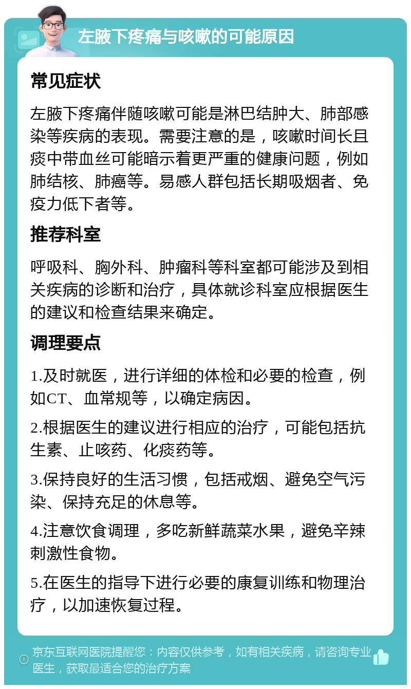 左腋下疼痛与咳嗽的可能原因 常见症状 左腋下疼痛伴随咳嗽可能是淋巴结肿大、肺部感染等疾病的表现。需要注意的是，咳嗽时间长且痰中带血丝可能暗示着更严重的健康问题，例如肺结核、肺癌等。易感人群包括长期吸烟者、免疫力低下者等。 推荐科室 呼吸科、胸外科、肿瘤科等科室都可能涉及到相关疾病的诊断和治疗，具体就诊科室应根据医生的建议和检查结果来确定。 调理要点 1.及时就医，进行详细的体检和必要的检查，例如CT、血常规等，以确定病因。 2.根据医生的建议进行相应的治疗，可能包括抗生素、止咳药、化痰药等。 3.保持良好的生活习惯，包括戒烟、避免空气污染、保持充足的休息等。 4.注意饮食调理，多吃新鲜蔬菜水果，避免辛辣刺激性食物。 5.在医生的指导下进行必要的康复训练和物理治疗，以加速恢复过程。