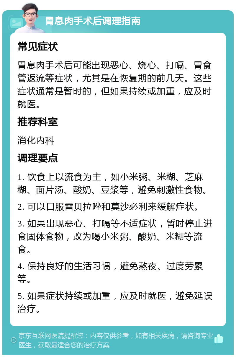 胃息肉手术后调理指南 常见症状 胃息肉手术后可能出现恶心、烧心、打嗝、胃食管返流等症状，尤其是在恢复期的前几天。这些症状通常是暂时的，但如果持续或加重，应及时就医。 推荐科室 消化内科 调理要点 1. 饮食上以流食为主，如小米粥、米糊、芝麻糊、面片汤、酸奶、豆浆等，避免刺激性食物。 2. 可以口服雷贝拉唑和莫沙必利来缓解症状。 3. 如果出现恶心、打嗝等不适症状，暂时停止进食固体食物，改为喝小米粥、酸奶、米糊等流食。 4. 保持良好的生活习惯，避免熬夜、过度劳累等。 5. 如果症状持续或加重，应及时就医，避免延误治疗。