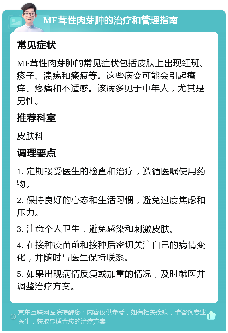 MF茸性肉芽肿的治疗和管理指南 常见症状 MF茸性肉芽肿的常见症状包括皮肤上出现红斑、疹子、溃疡和瘢痕等。这些病变可能会引起瘙痒、疼痛和不适感。该病多见于中年人，尤其是男性。 推荐科室 皮肤科 调理要点 1. 定期接受医生的检查和治疗，遵循医嘱使用药物。 2. 保持良好的心态和生活习惯，避免过度焦虑和压力。 3. 注意个人卫生，避免感染和刺激皮肤。 4. 在接种疫苗前和接种后密切关注自己的病情变化，并随时与医生保持联系。 5. 如果出现病情反复或加重的情况，及时就医并调整治疗方案。