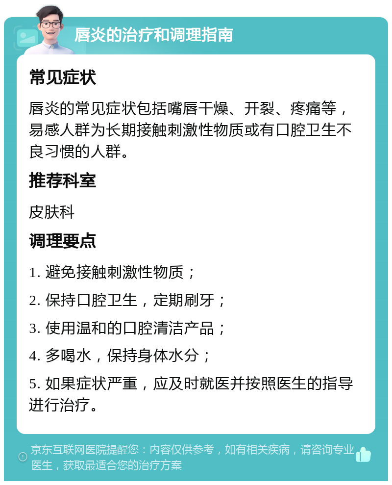 唇炎的治疗和调理指南 常见症状 唇炎的常见症状包括嘴唇干燥、开裂、疼痛等，易感人群为长期接触刺激性物质或有口腔卫生不良习惯的人群。 推荐科室 皮肤科 调理要点 1. 避免接触刺激性物质； 2. 保持口腔卫生，定期刷牙； 3. 使用温和的口腔清洁产品； 4. 多喝水，保持身体水分； 5. 如果症状严重，应及时就医并按照医生的指导进行治疗。