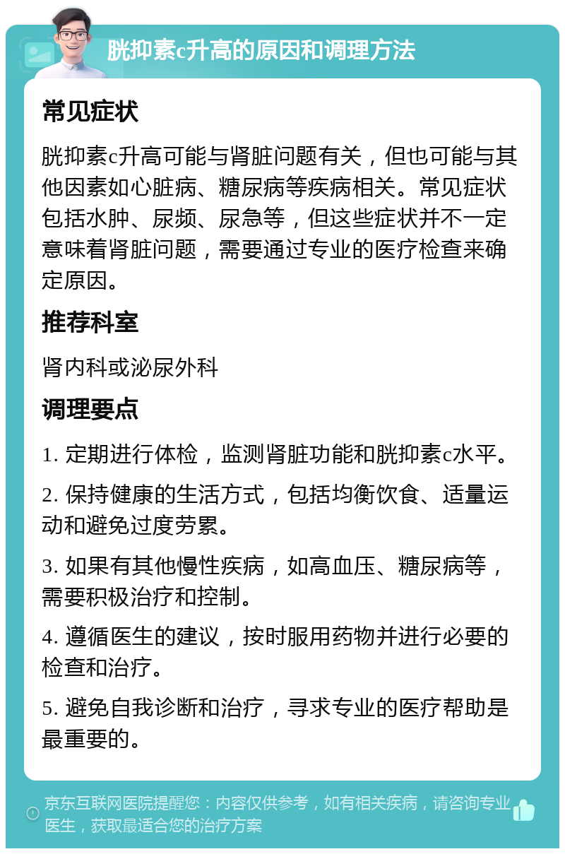 胱抑素c升高的原因和调理方法 常见症状 胱抑素c升高可能与肾脏问题有关，但也可能与其他因素如心脏病、糖尿病等疾病相关。常见症状包括水肿、尿频、尿急等，但这些症状并不一定意味着肾脏问题，需要通过专业的医疗检查来确定原因。 推荐科室 肾内科或泌尿外科 调理要点 1. 定期进行体检，监测肾脏功能和胱抑素c水平。 2. 保持健康的生活方式，包括均衡饮食、适量运动和避免过度劳累。 3. 如果有其他慢性疾病，如高血压、糖尿病等，需要积极治疗和控制。 4. 遵循医生的建议，按时服用药物并进行必要的检查和治疗。 5. 避免自我诊断和治疗，寻求专业的医疗帮助是最重要的。