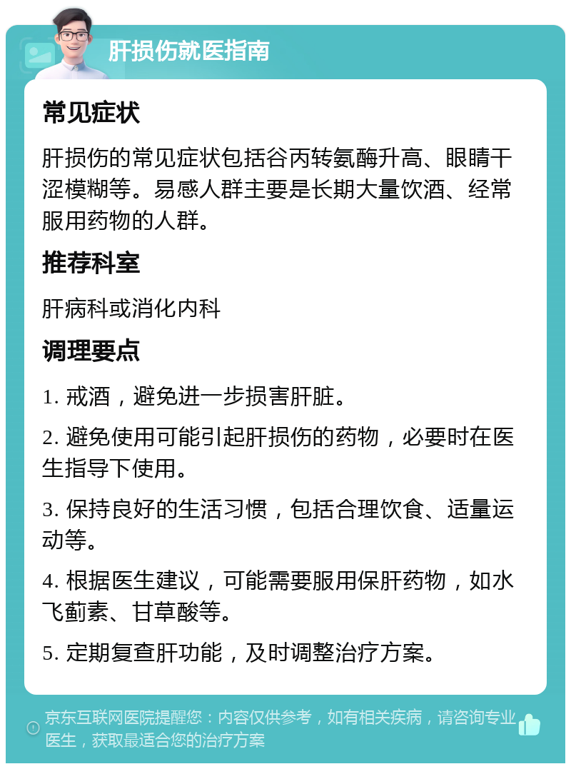 肝损伤就医指南 常见症状 肝损伤的常见症状包括谷丙转氨酶升高、眼睛干涩模糊等。易感人群主要是长期大量饮酒、经常服用药物的人群。 推荐科室 肝病科或消化内科 调理要点 1. 戒酒，避免进一步损害肝脏。 2. 避免使用可能引起肝损伤的药物，必要时在医生指导下使用。 3. 保持良好的生活习惯，包括合理饮食、适量运动等。 4. 根据医生建议，可能需要服用保肝药物，如水飞蓟素、甘草酸等。 5. 定期复查肝功能，及时调整治疗方案。