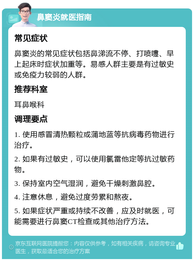 鼻窦炎就医指南 常见症状 鼻窦炎的常见症状包括鼻涕流不停、打喷嚏、早上起床时症状加重等。易感人群主要是有过敏史或免疫力较弱的人群。 推荐科室 耳鼻喉科 调理要点 1. 使用感冒清热颗粒或蒲地蓝等抗病毒药物进行治疗。 2. 如果有过敏史，可以使用氯雷他定等抗过敏药物。 3. 保持室内空气湿润，避免干燥刺激鼻腔。 4. 注意休息，避免过度劳累和熬夜。 5. 如果症状严重或持续不改善，应及时就医，可能需要进行鼻窦CT检查或其他治疗方法。