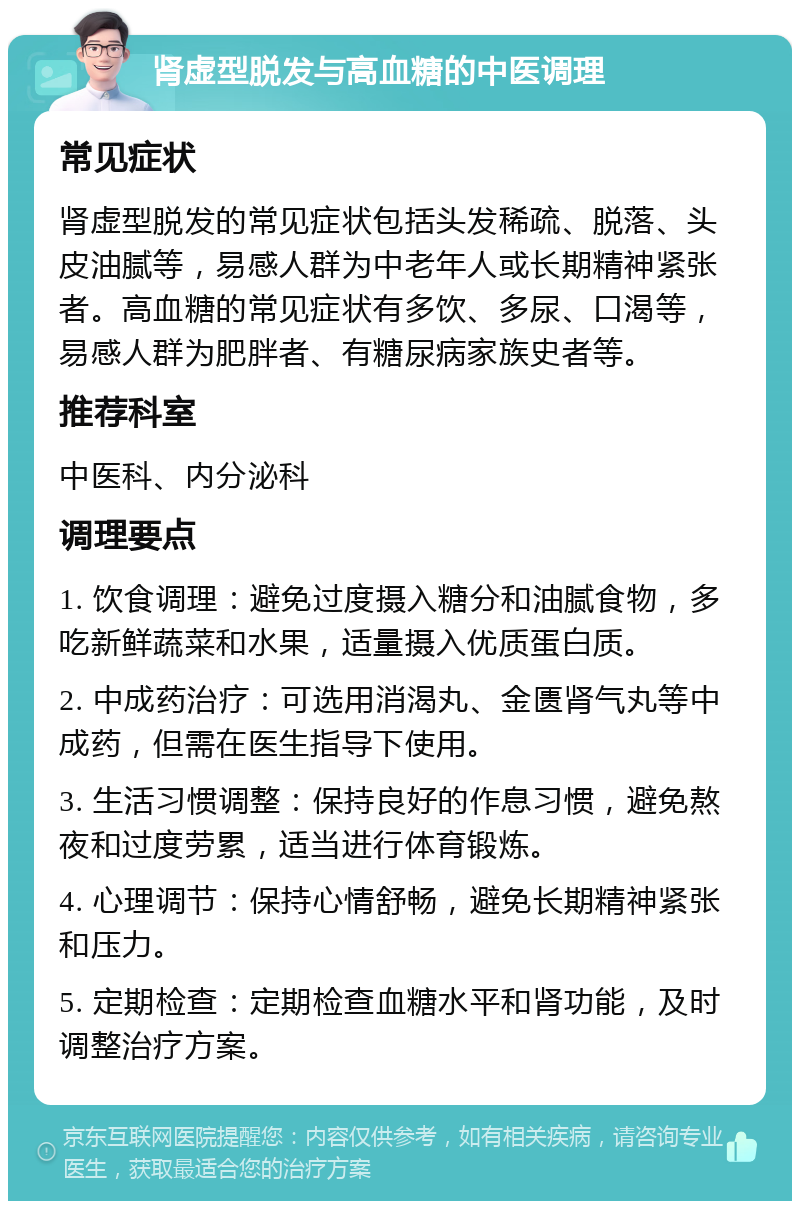 肾虚型脱发与高血糖的中医调理 常见症状 肾虚型脱发的常见症状包括头发稀疏、脱落、头皮油腻等，易感人群为中老年人或长期精神紧张者。高血糖的常见症状有多饮、多尿、口渴等，易感人群为肥胖者、有糖尿病家族史者等。 推荐科室 中医科、内分泌科 调理要点 1. 饮食调理：避免过度摄入糖分和油腻食物，多吃新鲜蔬菜和水果，适量摄入优质蛋白质。 2. 中成药治疗：可选用消渴丸、金匮肾气丸等中成药，但需在医生指导下使用。 3. 生活习惯调整：保持良好的作息习惯，避免熬夜和过度劳累，适当进行体育锻炼。 4. 心理调节：保持心情舒畅，避免长期精神紧张和压力。 5. 定期检查：定期检查血糖水平和肾功能，及时调整治疗方案。