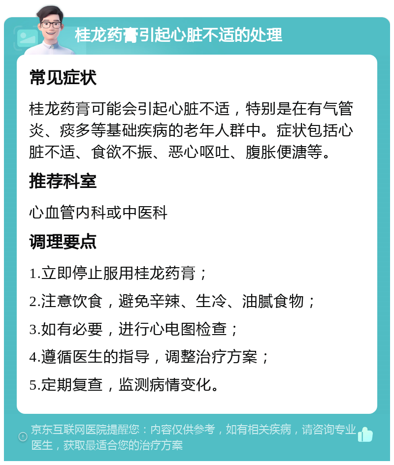 桂龙药膏引起心脏不适的处理 常见症状 桂龙药膏可能会引起心脏不适，特别是在有气管炎、痰多等基础疾病的老年人群中。症状包括心脏不适、食欲不振、恶心呕吐、腹胀便溏等。 推荐科室 心血管内科或中医科 调理要点 1.立即停止服用桂龙药膏； 2.注意饮食，避免辛辣、生冷、油腻食物； 3.如有必要，进行心电图检查； 4.遵循医生的指导，调整治疗方案； 5.定期复查，监测病情变化。