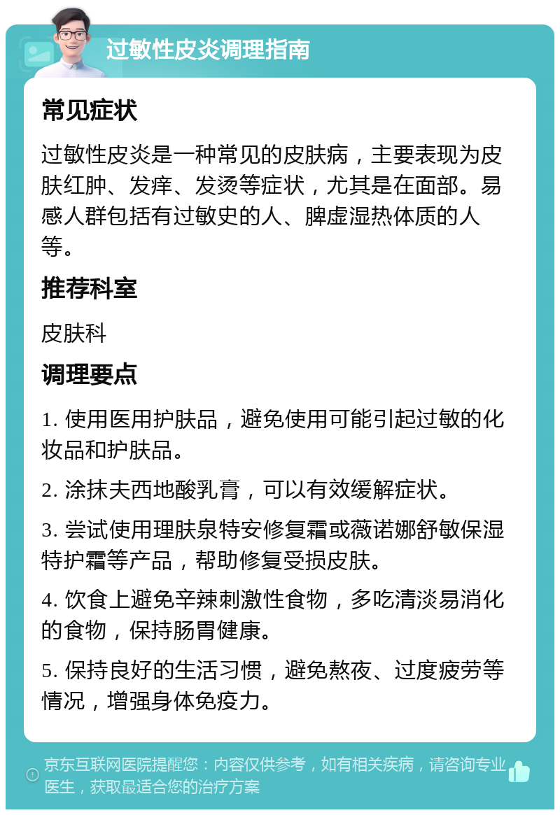 过敏性皮炎调理指南 常见症状 过敏性皮炎是一种常见的皮肤病，主要表现为皮肤红肿、发痒、发烫等症状，尤其是在面部。易感人群包括有过敏史的人、脾虚湿热体质的人等。 推荐科室 皮肤科 调理要点 1. 使用医用护肤品，避免使用可能引起过敏的化妆品和护肤品。 2. 涂抹夫西地酸乳膏，可以有效缓解症状。 3. 尝试使用理肤泉特安修复霜或薇诺娜舒敏保湿特护霜等产品，帮助修复受损皮肤。 4. 饮食上避免辛辣刺激性食物，多吃清淡易消化的食物，保持肠胃健康。 5. 保持良好的生活习惯，避免熬夜、过度疲劳等情况，增强身体免疫力。